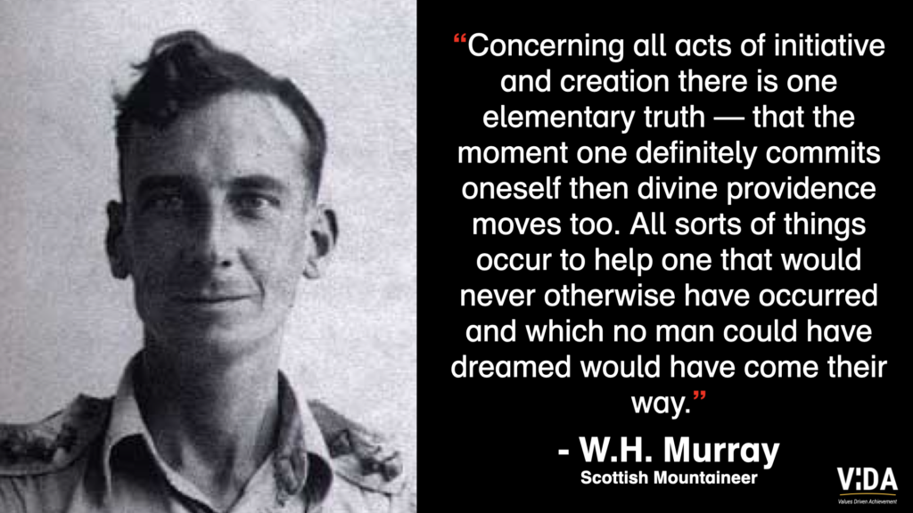 “Concerning all acts of initiative and creation there is one elementary truth — that the moment one definitely commits oneself then divine providence moves too. All sorts of things occur to help one that would never otherwise have occurred and which no man could have dreamed would have come their way.” - W.H. Murray Scottish Mountaineer